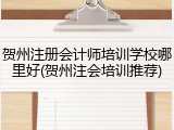 贺州注册会计师培训学校哪里好(贺州注会培训推荐)
