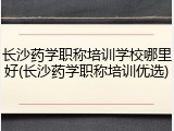 长沙药学职称培训学校哪里好(长沙药学职称培训优选)