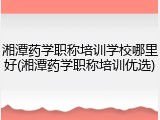 湘潭药学职称培训学校哪里好(湘潭药学职称培训优选)