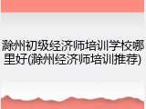 滁州初级经济师培训学校哪里好(滁州经济师培训推荐)