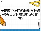 大足区护师职称培训学校哪里好(大足护师职称培训推荐)