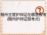 随州主管护师证在哪里报考(随州护师证报考点)