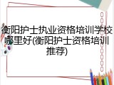 衡阳护士执业资格培训学校哪里好(衡阳护士资格培训推荐)