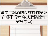 肇庆三级消防设施操作员证在哪里报考(肇庆消防操作员报考点)