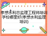 孝感水利总监理工程师培训学校哪里好(孝感水利监理培训)