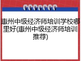 惠州中级经济师培训学校哪里好(惠州中级经济师培训推荐)