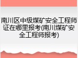 南川区中级煤矿安全工程师证在哪里报考(南川煤矿安全工程师报考)