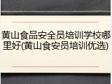 黄山食品安全员培训学校哪里好(黄山食安员培训优选)