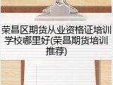 荣昌区期货从业资格证培训学校哪里好(荣昌期货培训推荐)