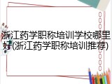 浙江药学职称培训学校哪里好(浙江药学职称培训推荐)