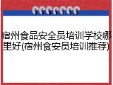 宿州食品安全员培训学校哪里好(宿州食安员培训推荐)