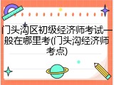 门头沟区初级经济师考试一般在哪里考(门头沟经济师考点)