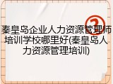 秦皇岛企业人力资源管理师培训学校哪里好(秦皇岛人力资源管理培训)