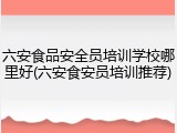 六安食品安全员培训学校哪里好(六安食安员培训推荐)