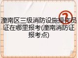 潼南区三级消防设施操作员证在哪里报考(潼南消防证报考点)