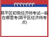 昌平区初级经济师考试一般在哪里考(昌平区经济师考点)