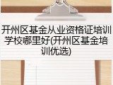 开州区基金从业资格证培训学校哪里好(开州区基金培训优选)