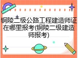 铜陵二级公路工程建造师证在哪里报考(铜陵二级建造师报考)