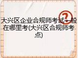 大兴区企业合规师考试一般在哪里考(大兴区合规师考点)