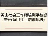 黄山社会工作师培训学校哪里好(黄山社工培训优选)