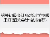 韶关初级会计师培训学校哪里好(韶关会计培训推荐)