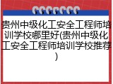 贵州中级化工安全工程师培训学校哪里好(贵州中级化工安全工程师培训学校推荐)