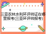 三亚农林水利环评师证在哪里报考(三亚环评师报考)