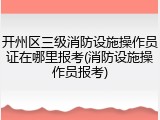 开州区三级消防设施操作员证在哪里报考(消防设施操作员报考)