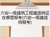 六安一级建筑工程建造师证在哪里报考(六安一级建造师报考)
