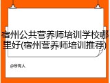 宿州公共营养师培训学校哪里好(宿州营养师培训推荐)