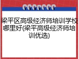 梁平区高级经济师培训学校哪里好(梁平高级经济师培训优选)