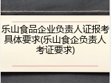 乐山食品企业负责人证报考具体要求(乐山食企负责人考证要求)
