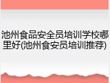 池州食品安全员培训学校哪里好(池州食安员培训推荐)
