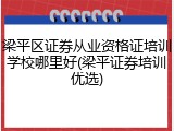 梁平区证券从业资格证培训学校哪里好(梁平证券培训优选)