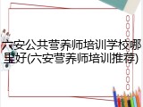 六安公共营养师培训学校哪里好(六安营养师培训推荐)
