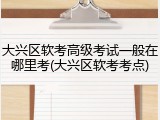 大兴区软考高级考试一般在哪里考(大兴区软考考点)