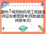 潮州一级民航机场工程建造师证在哪里报考(民航建造师报考点)