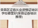 荣昌区证券从业资格证培训学校哪里好(荣昌证券培训推荐)