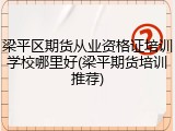 梁平区期货从业资格证培训学校哪里好(梁平期货培训推荐)