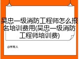 吴忠一级消防工程师怎么报名培训费用(吴忠一级消防工程师培训费)