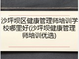 沙坪坝区健康管理师培训学校哪里好(沙坪坝健康管理师培训优选)