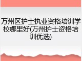 万州区护士执业资格培训学校哪里好(万州护士资格培训优选)