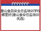 唐山食品安全总监培训学校哪里好(唐山食安总监培训优选)