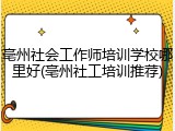 亳州社会工作师培训学校哪里好(亳州社工培训推荐)