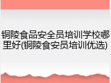 铜陵食品安全员培训学校哪里好(铜陵食安员培训优选)