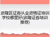 武隆区证券从业资格证培训学校哪里好(武隆证券培训推荐)