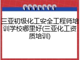 三亚初级化工安全工程师培训学校哪里好(三亚化工资质培训)