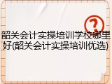 韶关会计实操培训学校哪里好(韶关会计实操培训优选)