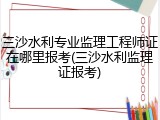 三沙水利专业监理工程师证在哪里报考(三沙水利监理证报考)