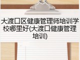 大渡口区健康管理师培训学校哪里好(大渡口健康管理培训)